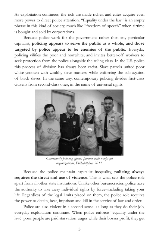 As exploitation continues, the rich are made richer, and elites acquire even more power to direct police attention. “Equality under the law” is an empry phrase in this kind of society, much like “freedom of speech” when airtime is bought and sold by corporations. Because police work for the government rather than any particular capitalist, policing appears to serve the public as a whole, and those targeted by police appear to be enemies of the public. Everyday policing vilifies the poor and nomwhite, and invites better-off workers t© seck protection from the police alongside the ruling class. In the US. police this process of division has always been racist. Slave patrols united poor whi of black slaves. In the same way, contemporary policing divides first-class e yeomen with wealthy slave masters, while enforcing the subjugation citizens from second-class ones, in the name of universal rights Communipy poling offiars pariner with nonprofit organications, Philadelpbia, 2011, Because the police maintain capitalist incquality, policing always requires the threat and use of violence. This is what sets the police role apart from all other state institutions. Unlike other bureaucracies, police have the authority 0 take away individual rights by force-including taking your life. Regardless of the legal limits placed on them, the police role requires the power to detain, bear, imprison and killin the service of law and order. Police are also violent in a second sense: as long as they do their job, everyday exploitation continues. When police enforce “equality under the law” poor people are paid starvation wages while their bosses profit, they get